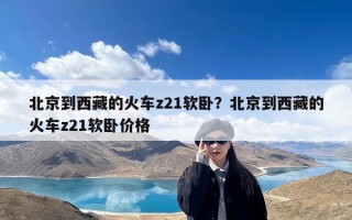 北京到西藏的火车z21软卧？北京到西藏的火车z21软卧价格