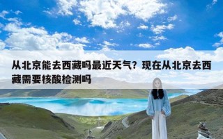 从北京能去西藏吗最近天气？现在从北京去西藏需要核酸检测吗