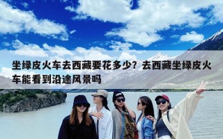 坐绿皮火车去西藏要花多少？去西藏坐绿皮火车能看到沿途风景吗