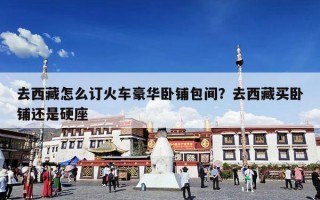 去西藏怎么订火车豪华卧铺包间？去西藏买卧铺还是硬座