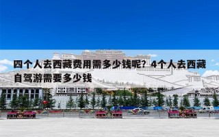四个人去西藏费用需多少钱呢？4个人去西藏自驾游需要多少钱