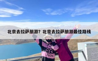 北京去拉萨旅游？北京去拉萨旅游最佳路线