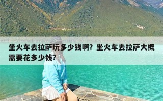 坐火车去拉萨玩多少钱啊？坐火车去拉萨大概需要花多少钱?