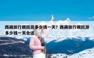 西藏旅行跟团游多少钱一天？西藏旅行跟团游多少钱一天合适