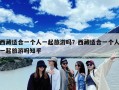 西藏适合一个人一起旅游吗？西藏适合一个人一起旅游吗知乎
