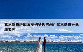 北京到拉萨旅游专列多长时间？北京到拉萨豪华专列
