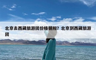 北京去西藏旅游团价格朝阳？北京到西藏旅游团