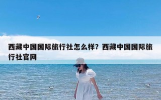 西藏中国国际旅行社怎么样？西藏中国国际旅行社官网