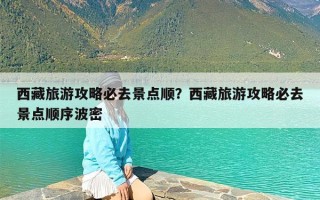 西藏旅游攻略必去景点顺？西藏旅游攻略必去景点顺序波密