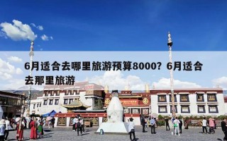 6月适合去哪里旅游预算8000？6月适合去那里旅游