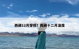 西藏12月穿搭？西藏十二月温度
