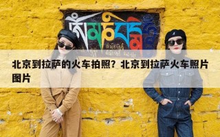 北京到拉萨的火车拍照？北京到拉萨火车照片图片