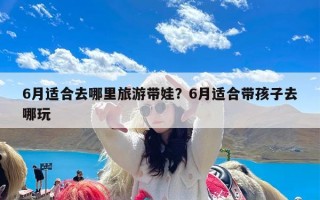 6月适合去哪里旅游带娃？6月适合带孩子去哪玩