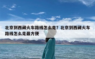 北京到西藏火车路线怎么走？北京到西藏火车路线怎么走最方便
