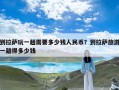 到拉萨玩一趟需要多少钱人民币？到拉萨旅游一趟得多少钱