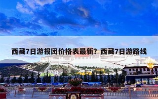 西藏7日游报团价格表最新？西藏7日游路线