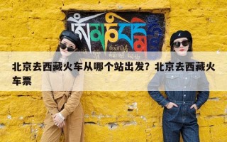 北京去西藏火车从哪个站出发？北京去西藏火车票