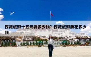西藏旅游十五天要多少钱？西藏旅游要花多少钱