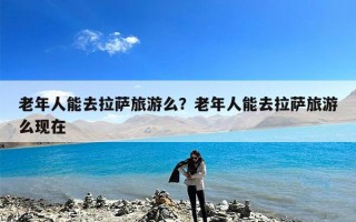 老年人能去拉萨旅游么？老年人能去拉萨旅游么现在