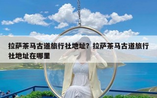 拉萨茶马古道旅行社地址？拉萨茶马古道旅行社地址在哪里