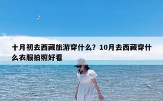 十月初去西藏旅游穿什么？10月去西藏穿什么衣服拍照好看
