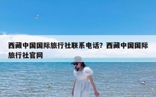 西藏中国国际旅行社联系电话？西藏中国国际旅行社官网