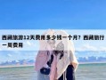 西藏旅游12天费用多少钱一个月？西藏旅行一周费用