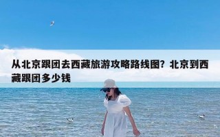 从北京跟团去西藏旅游攻略路线图？北京到西藏跟团多少钱