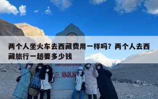 两个人坐火车去西藏费用一样吗？两个人去西藏旅行一趟要多少钱