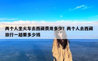 两个人坐火车去西藏费用多少？两个人去西藏旅行一趟要多少钱