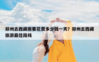 郑州去西藏需要花费多少钱一天？郑州去西藏旅游最佳路线