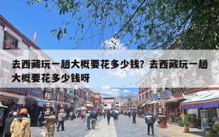 去西藏玩一趟大概要花多少钱？去西藏玩一趟大概要花多少钱呀