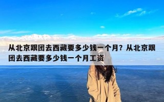 从北京跟团去西藏要多少钱一个月？从北京跟团去西藏要多少钱一个月工资