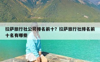 拉萨旅行社公司排名前十？拉萨旅行社排名前十名有哪些