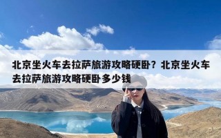 北京坐火车去拉萨旅游攻略硬卧？北京坐火车去拉萨旅游攻略硬卧多少钱