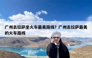 广州去拉萨坐火车最美路线？广州去拉萨最美的火车路线