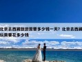 北京去西藏旅游需要多少钱一天？北京去西藏玩需要花多少钱
