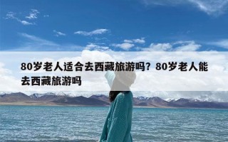 80岁老人适合去西藏旅游吗？80岁老人能去西藏旅游吗