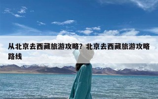 从北京去西藏旅游攻略？北京去西藏旅游攻略路线