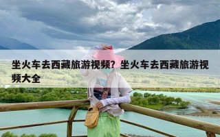 坐火车去西藏旅游视频？坐火车去西藏旅游视频大全
