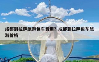 成都到拉萨旅游包车费用？成都到拉萨包车旅游价格