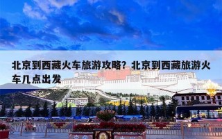 北京到西藏火车旅游攻略？北京到西藏旅游火车几点出发