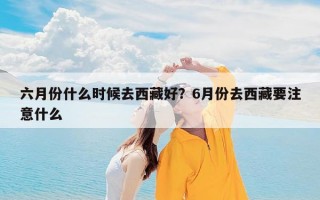 六月份什么时候去西藏好？6月份去西藏要注意什么
