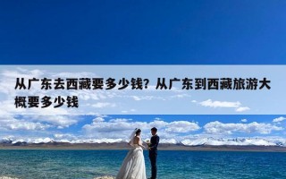 从广东去西藏要多少钱？从广东到西藏旅游大概要多少钱