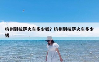 杭州到拉萨火车多少钱？杭州到拉萨火车多少钱