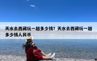 天水去西藏玩一趟多少钱？天水去西藏玩一趟多少钱人民币