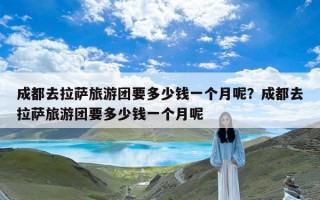 成都去拉萨旅游团要多少钱一个月呢？成都去拉萨旅游团要多少钱一个月呢
