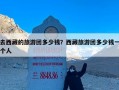 去西藏的旅游团多少钱？西藏旅游团多少钱一个人