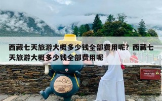 西藏七天旅游大概多少钱全部费用呢？西藏七天旅游大概多少钱全部费用呢