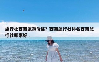 旅行社西藏旅游价格？西藏旅行社排名西藏旅行社哪家好